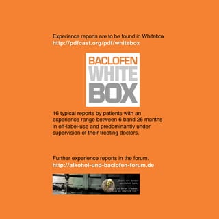 Experience reports are to be found in Whitebox
http://pdfcast.org/pdf/whitebox

16 typical reports by patients with an
experience range between 6 band 26 months
in off-label-use and predominantly under
supervision of their treating doctors.

Further experience reports in the forum.
!
!
!
!
!
!
http://alkohol-und-baclofen-forum.de

16

 