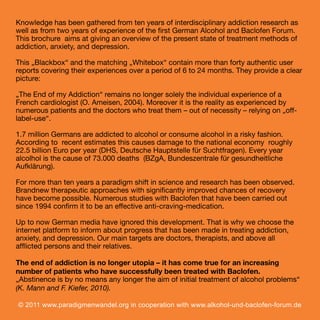 Knowledge has been gathered from ten years of interdisciplinary addiction research as
well as from two years of experience of the ﬁrst German Alcohol and Baclofen Forum.
This brochure aims at giving an overview of the present state of treatment methods of
addiction, anxiety, and depression.
This „Blackbox“ and the matching „Whitebox“ contain more than forty authentic user
reports covering their experiences over a period of 6 to 24 months. They provide a clear
picture:
„The End of my Addiction“ remains no longer solely the individual experience of a
French cardiologist (O. Ameisen, 2004). Moreover it is the reality as experienced by
numerous patients and the doctors who treat them – out of necessity – relying on „offlabel-use“.
1.7 million Germans are addicted to alcohol or consume alcohol in a risky fashion.
According to recent estimates this causes damage to the national economy roughly
22.5 billion Euro per year (DHS, Deutsche Hauptstelle für Suchtfragen). Every year
alcolhol is the cause of 73.000 deaths (BZgA, Bundeszentrale für gesundheitliche
Aufklärung).
For more than ten years a paradigm shift in science and research has been observed.
Brandnew therapeutic approaches with signiﬁcantly improved chances of recovery
have become possible. Numerous studies with Baclofen that have been carried out
since 1994 conﬁrm it to be an effective anti-craving-medication.
Up to now German media have ignored this development. That is why we choose the
internet platform to inform about progress that has been made in treating addiction,
anxiety, and depression. Our main targets are doctors, therapists, and above all
afﬂicted persons and their relatives.
The end of addiction is no longer utopia – it has come true for an increasing
number of patients who have successfully been treated with Baclofen.
„Abstinence is by no means any longer the aim of initial treatment of alcohol problems“
(K. Mann and F. Kiefer, 2010).
© 2011 www.paradigmenwandel.org in cooperation with www.alkohol-und-baclofen-forum.de

2

 