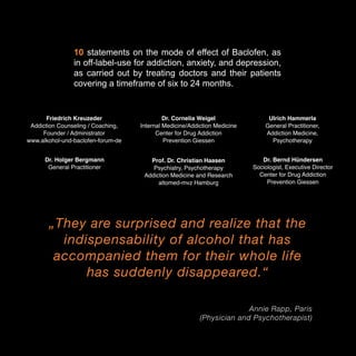 10 statements on the mode of effect of Baclofen, as
in off-label-use for addiction, anxiety, and depression,
as carried out by treating doctors and their patients
covering a timeframe of six to 24 months.

Friedrich Kreuzeder
Addiction Counseling / Coaching,
Founder / Administrator
www.alkohol-und-baclofen-forum-de

Dr. Cornelia Weigel
Internal Medicine/Addiction Medicine
Center for Drug Addiction
Prevention Giessen

Ulrich Hammerla
General Practitioner,
Addiction Medicine,
Psychotherapy

Dr. Holger Bergmann
General Practitioner

Prof. Dr. Christian Haasen
Psychiatry, Psychotherapy
Addiction Medicine and Research
altomed-mvz Hamburg

Dr. Bernd Hündersen
Sociologist, Executive Director
Center for Drug Addiction
Prevention Giessen

„They are surprised and realize that the
indispensability of alcohol that has
accompanied them for their whole life
has suddenly disappeared.“
Annie Rapp, Paris
(Physician and Psychotherapist)

3

 