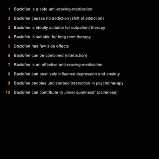 1 Baclofen is a safe anti-craving-medication
2 Baclofen causes no addiction (shift of addiction)
3 Baclofen is ideally suitable for outpatient therapy
4 Baclofen is suitable for long term therapy
5 Baclofen has few side effects
6 Baclofen can be combined (interaction)
7 Baclofen is an effective anti-craving-medication
8 Baclofen can positively influence depression and anxiety
9 Baclofen enables undisturbed interaction in psychotherapy
10 Baclofen can contribute to „inner quietness“ (calmness)

4

 