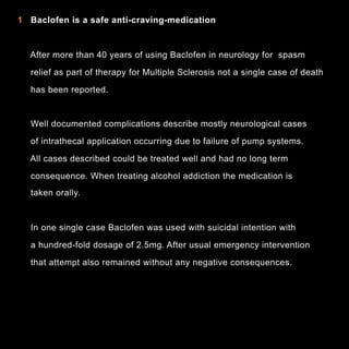 In

1 Baclofen is a safe anti-craving-medication

After more than 40 years of using Baclofen in neurology for spasm
relief as part of therapy for Multiple Sclerosis not a single case of death
has been reported.

Well documented complications describe mostly neurological cases
of intrathecal application occurring due to failure of pump systems.
All cases described could be treated well and had no long term
consequence. When treating alcohol addiction the medication is
taken orally.

In one single case Baclofen was used with suicidal intention with
a hundred-fold dosage of 2.5mg. After usual emergency intervention
that attempt also remained without any negative consequences.

5

 