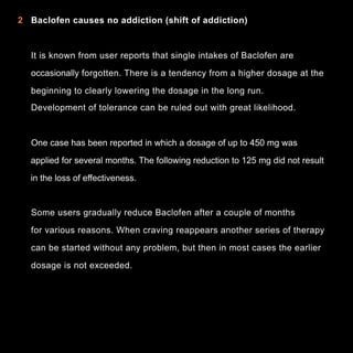 2 Baclofen causes no addiction (shift of addiction)

It is known from user reports that single intakes of Baclofen are
occasionally forgotten. There is a tendency from a higher dosage at the
beginning to clearly lowering the dosage in the long run.
Development of tolerance can be ruled out with great likelihood.

One case has been reported in which a dosage of up to 450 mg was
applied for several months. The following reduction to 125 mg did not result
in the loss of effectiveness.

Some users gradually reduce Baclofen after a couple of months
for various reasons. When craving reappears another series of therapy
can be started without any problem, but then in most cases the earlier
dosage is not exceeded.

6

 