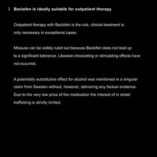 2 Baclofen besitzt kein eigenes Abhängigkeitspotenzial
als
3 Baclofen is ideally suitable for outpatient therapy

Outpatient therapy with Baclofen is the rule, clinical treatment is
only necessary in exceptional cases.

Missuse can be widely ruled out because Baclofen does not lead up
to a significant tolerance. Likewise intoxicating or stimulating effects have
not occurred.

A potentially substitutive effect for alcohol was mentioned in a singular
claim from Sweden without, however, delivering any factual evidence.
Due to the very low price of the medication the interest of in street
trafficking is strictly limited.

7

 