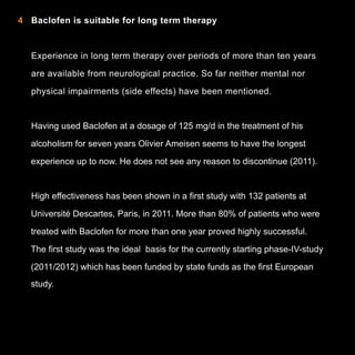 4 Baclofen is suitable for long term therapy

Experience in long term therapy over periods of more than ten years
are available from neurological practice. So far neither mental nor
physical impairments (side effects) have been mentioned.

Having used Baclofen at a dosage of 125 mg/d in the treatment of his
alcoholism for seven years Olivier Ameisen seems to have the longest
experience up to now. He does not see any reason to discontinue (2011).

High effectiveness has been shown in a first study with 132 patients at
Université Descartes, Paris, in 2011. More than 80% of patients who were
treated with Baclofen for more than one year proved highly successful.
The first study was the ideal basis for the currently starting phase-IV-study
(2011/2012) which has been funded by state funds as the first European
study.

8

 
