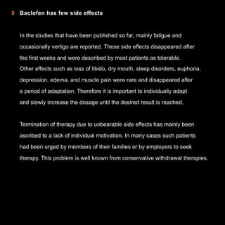 5 Baclofen has few side effects

In the studies that have been published so far, mainly fatigue and
occasionally vertigo are reported. These side effects disappeared after
the first weeks and were described by most patients as tolerable.
Other effects such as loss of libido, dry mouth, sleep disorders, euphoria,
depression, edema, and muscle pain were rare and disappeared after
a period of adaptation. Therefore it is important to individually adapt
and slowly increase the dosage until the desired result is reached.

Termination of therapy due to unbearable side effects has mainly been
ascribed to a lack of individual motivation. In many cases such patients
had been urged by members of their families or by employers to seek
therapy. This problem is well known from conservative withdrawal therapies.

9

 