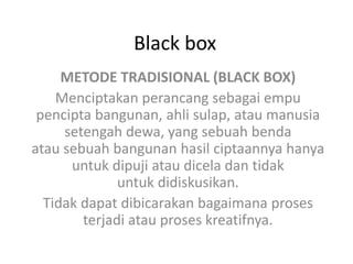 Black box
METODE TRADISIONAL (BLACK BOX)
Menciptakan perancang sebagai empu
pencipta bangunan, ahli sulap, atau manusia
setengah dewa, yang sebuah benda
atau sebuah bangunan hasil ciptaannya hanya
untuk dipuji atau dicela dan tidak
untuk didiskusikan.
Tidak dapat dibicarakan bagaimana proses
terjadi atau proses kreatifnya.
 