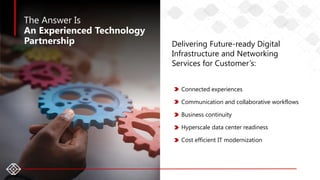 4
The Answer Is
An Experienced Technology
Partnership Delivering Future-ready Digital
Infrastructure and Networking
Services for Customer’s:
Connected experiences
Communication and collaborative workflows
Business continuity
Hyperscale data center readiness
Cost efficient IT modernization
 