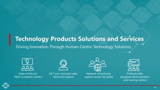 Technology Products Solutions and Services
Driving Innovation Through Human-Centric Technology Solutions
State-of-the-art
R&D incubation centers
Network of technical
experts across the globe
Professionally
equipped demonstration
and training centers
24/7 pre- and post-sales
technical support
19
 