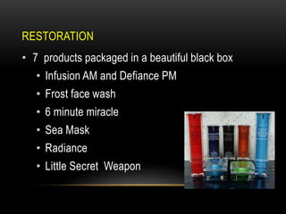 RESTORATION
• 7 products packaged in a beautiful black box
• Infusion AM and Defiance PM
• Frost face wash
• 6 minute miracle
• Sea Mask
• Radiance
• Little Secret Weapon
 