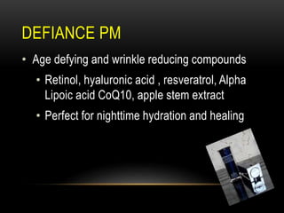 DEFIANCE PM
• Age defying and wrinkle reducing compounds
• Retinol, hyaluronic acid , resveratrol, Alpha
Lipoic acid CoQ10, apple stem extract
• Perfect for nighttime hydration and healing
 