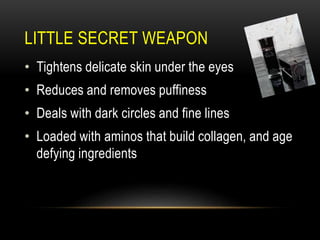 LITTLE SECRET WEAPON
• Tightens delicate skin under the eyes
• Reduces and removes puffiness
• Deals with dark circles and fine lines
• Loaded with aminos that build collagen, and age
defying ingredients
 