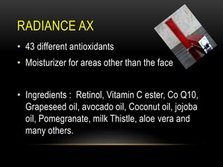 RADIANCE AX
• 43 different antioxidants
• Moisturizer for areas other than the face
• Ingredients : Retinol, Vitamin C ester, Co Q10,
Grapeseed oil, avocado oil, Coconut oil, jojoba
oil, Pomegranate, milk Thistle, aloe vera and
many others.
 