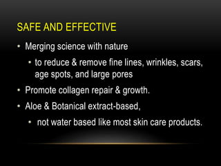 SAFE AND EFFECTIVE
• Merging science with nature
• to reduce & remove fine lines, wrinkles, scars,
age spots, and large pores
• Promote collagen repair & growth.
• Aloe & Botanical extract-based,
• not water based like most skin care products.
 