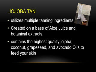 JOJOBA TAN
• utilizes multiple tanning ingredients
• Created on a base of Aloe Juice and
botanical extracts
• contains the highest quality jojoba,
coconut, grapeseed, and avocado Oils to
feed your skin
 