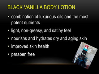 BLACK VANILLA BODY LOTION
• combination of luxurious oils and the most
potent nutrients
• light, non-greasy, and satiny feel
• nourishs and hydrates dry and aging skin
• improved skin health
• paraben free
 