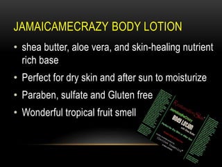 JAMAICAMECRAZY BODY LOTION
• shea butter, aloe vera, and skin-healing nutrient
rich base
• Perfect for dry skin and after sun to moisturize
• Paraben, sulfate and Gluten free
• Wonderful tropical fruit smell
 