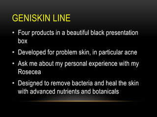 GENISKIN LINE
• Four products in a beautiful black presentation
box
• Developed for problem skin, in particular acne
• Ask me about my personal experience with my
Rosecea
• Designed to remove bacteria and heal the skin
with advanced nutrients and botanicals
 
