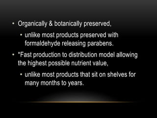 • Organically & botanically preserved,
• unlike most products preserved with
formaldehyde releasing parabens.
• *Fast production to distribution model allowing
the highest possible nutrient value,
• unlike most products that sit on shelves for
many months to years.
 