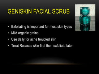 GENISKIN FACIAL SCRUB
• Exfoliating is important for most skin types
• Mild organic grains
• Use daily for acne troubled skin
• Treat Rosacea skin first then exfoliate later
 