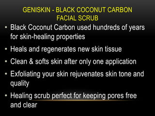 GENISKIN - BLACK COCONUT CARBON
FACIAL SCRUB
• Black Coconut Carbon used hundreds of years
for skin-healing properties
• Heals and regenerates new skin tissue
• Clean & softs skin after only one application
• Exfoliating your skin rejuvenates skin tone and
quality
• Healing scrub perfect for keeping pores free
and clear
 