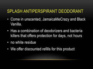 SPLASH ANTIPERSPIRANT DEODORANT
• Come in unscented, JamaicaMeCrazy and Black
Vanilla.
• Has a combination of deodorizers and bacteria
killers that offers protection for days, not hours
• no white residue
• We offer discounted refills for this product
 