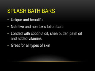 SPLASH BATH BARS
• Unique and beautiful
• Nutritive and non toxic lotion bars
• Loaded with coconut oil, shea butter, palm oil
and added vitamins
• Great for all types of skin
 