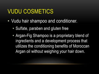 VUDU COSMETICS
• Vudu hair shampoo and conditioner.
• Sulfate, paraben and gluten free
• Argan-Fig Shampoo is a proprietary blend of
ingredients and a development process that
utilizes the conditioning benefits of Moroccan
Argan oil without weighing your hair down.
 