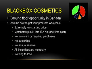 BLACKBOX COSMETICS
• Ground floor opportunity in Canada
• Ask me how to get your products wholesale
• Extremely low start up price
• Membership built into ISA Kit (one time cost)
• No minimum or required purchases
• No autoships
• No annual renewal
• All incentives are monetary
• Nothing to lose
 