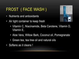 FROST ( FACE WASH )
• Nutrients and antioxidants
• Air tight container to keep fresh
• Vitamin C, Niacinamide, Beta Carotene, Vitamin D,
Vitamin E,
• Aloe Vera, Willow Bark, Coconut oil, Pomegranate
• Green tea, tea tree oil and natural oils
• Softens as it cleans !
 