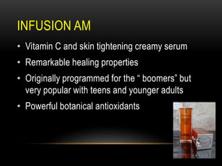 INFUSION AM
• Vitamin C and skin tightening creamy serum
• Remarkable healing properties
• Originally programmed for the “ boomers” but
very popular with teens and younger adults
• Powerful botanical antioxidants
 