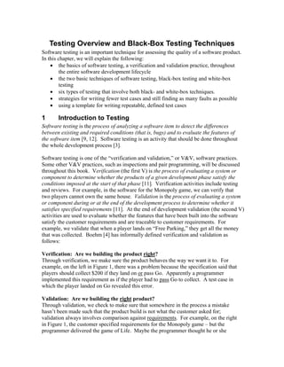 Testing Overview and Black-Box Testing Techniques
Software testing is an important technique for assessing the quality of a software product.
In this chapter, we will explain the following:
    • the basics of software testing, a verification and validation practice, throughout
        the entire software development lifecycle
    • the two basic techniques of software testing, black-box testing and white-box
        testing
    • six types of testing that involve both black- and white-box techniques.
    • strategies for writing fewer test cases and still finding as many faults as possible
    • using a template for writing repeatable, defined test cases

1      Introduction to Testing
Software testing is the process of analyzing a software item to detect the differences
between existing and required conditions (that is, bugs) and to evaluate the features of
the software item [9, 12]. Software testing is an activity that should be done throughout
the whole development process [3].

Software testing is one of the “verification and validation,” or V&V, software practices.
Some other V&V practices, such as inspections and pair programming, will be discussed
throughout this book. Verification (the first V) is the process of evaluating a system or
component to determine whether the products of a given development phase satisfy the
conditions imposed at the start of that phase [11]. Verification activities include testing
and reviews. For example, in the software for the Monopoly game, we can verify that
two players cannot own the same house. Validation is the process of evaluating a system
or component during or at the end of the development process to determine whether it
satisfies specified requirements [11]. At the end of development validation (the second V)
activities are used to evaluate whether the features that have been built into the software
satisfy the customer requirements and are traceable to customer requirements. For
example, we validate that when a player lands on “Free Parking,” they get all the money
that was collected. Boehm [4] has informally defined verification and validation as
follows:

Verification: Are we building the product right?
Through verification, we make sure the product behaves the way we want it to. For
example, on the left in Figure 1, there was a problem because the specification said that
players should collect $200 if they land on or pass Go. Apparently a programmer
implemented this requirement as if the player had to pass Go to collect. A test case in
which the player landed on Go revealed this error.

Validation: Are we building the right product?
Through validation, we check to make sure that somewhere in the process a mistake
hasn’t been made such that the product build is not what the customer asked for;
validation always involves comparison against requirements. For example, on the right
in Figure 1, the customer specified requirements for the Monopoly game – but the
programmer delivered the game of Life. Maybe the programmer thought he or she
 