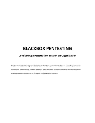 BLACKBOX PENTESTING
Conducting a Penetration Test on an Organization
This document is decided to give readers an outlook on how a penetration test can be successfully done on an
organization. A methodology has been drawn out in this document to allow readers to be acquainted with the
process that penetration testers go through to conduct a penetration test.
 