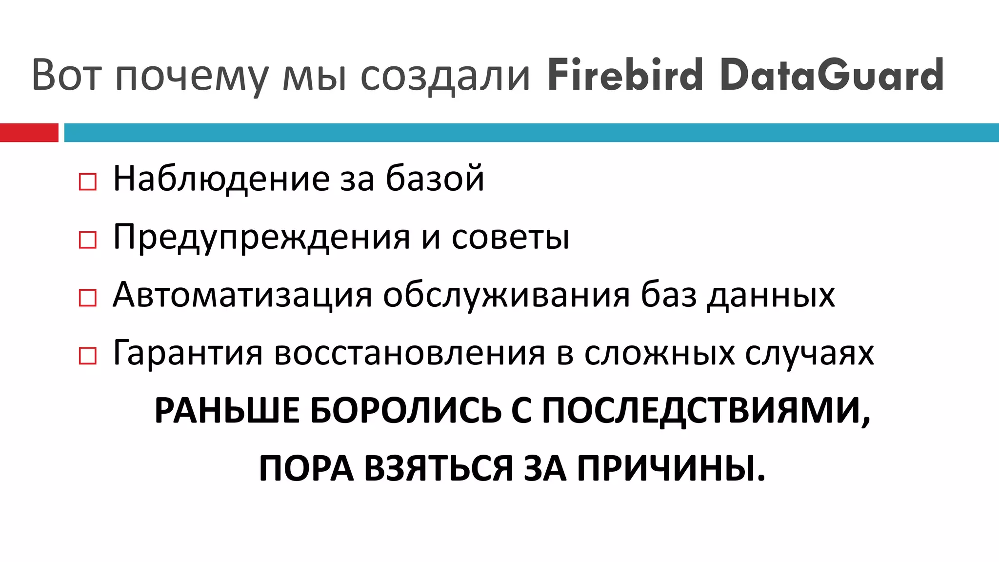 Вот почему мы создали Firebird DataGuard

     Наблюдение за базой
     Предупреждения и советы
     Автоматизация обслуживания баз данных
     Гарантия восстановления в сложных случаях
        РАНЬШЕ БОРОЛИСЬ С ПОСЛЕДСТВИЯМИ,
              ПОРА ВЗЯТЬСЯ ЗА ПРИЧИНЫ.
 