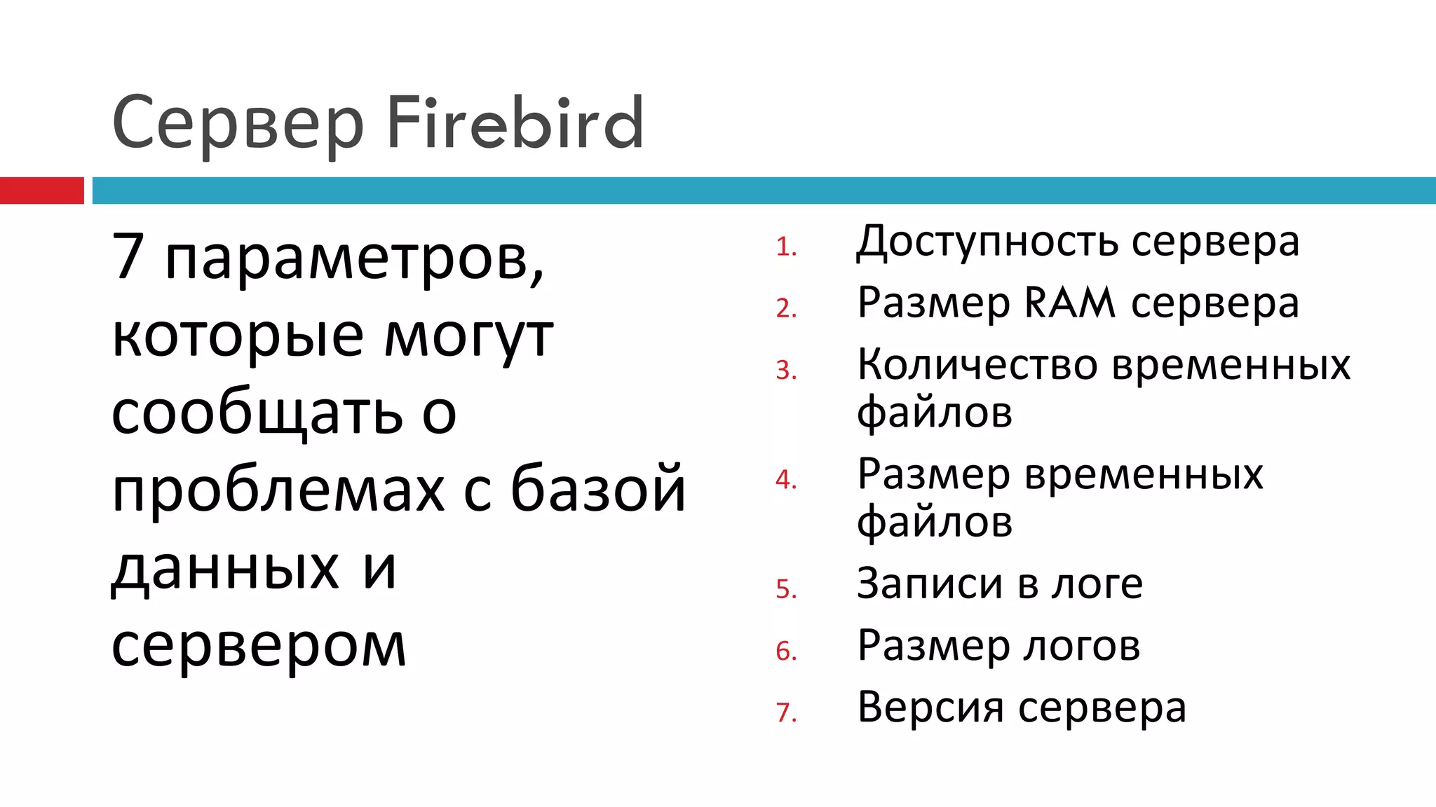 Сервер Firebird
7 параметров,       1.   Доступность сервера
                    2.   Размер RAM сервера
которые могут       3.   Количество временных
сообщать о               файлов
проблемах с базой   4.   Размер временных
                         файлов
данных и            5.   Записи в логе
сервером            6.   Размер логов
                    7.   Версия сервера
 
