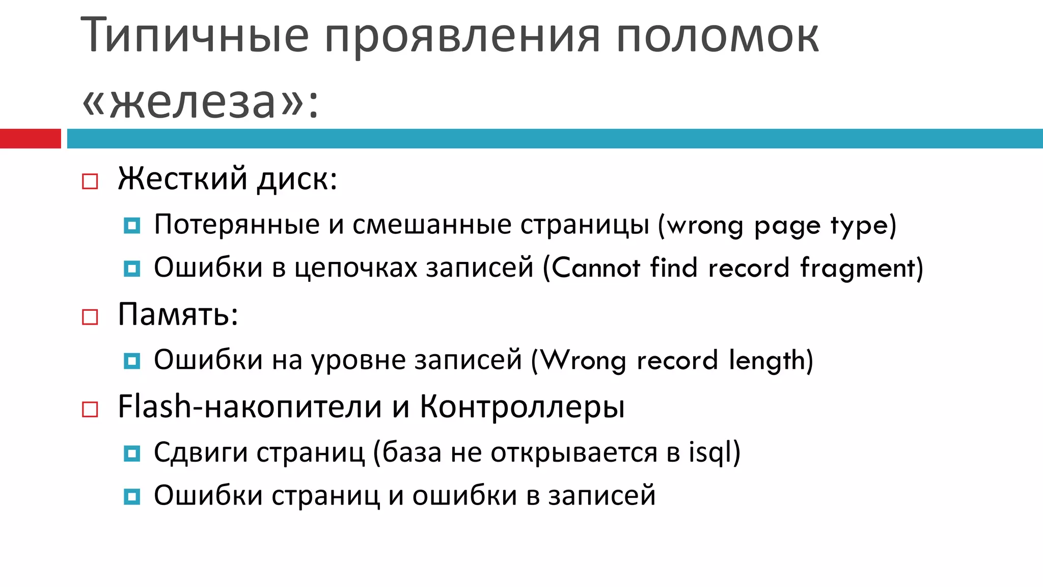 Типичные проявления поломок
«железа»:
   Жесткий диск:
       Потерянные и смешанные страницы (wrong page type)
       Ошибки в цепочках записей (Cannot find record fragment)
   Память:
       Ошибки на уровне записей (Wrong record length)
   Flash-накопители и Контроллеры
       Сдвиги страниц (база не открывается в isql)
       Ошибки страниц и ошибки в записей
 