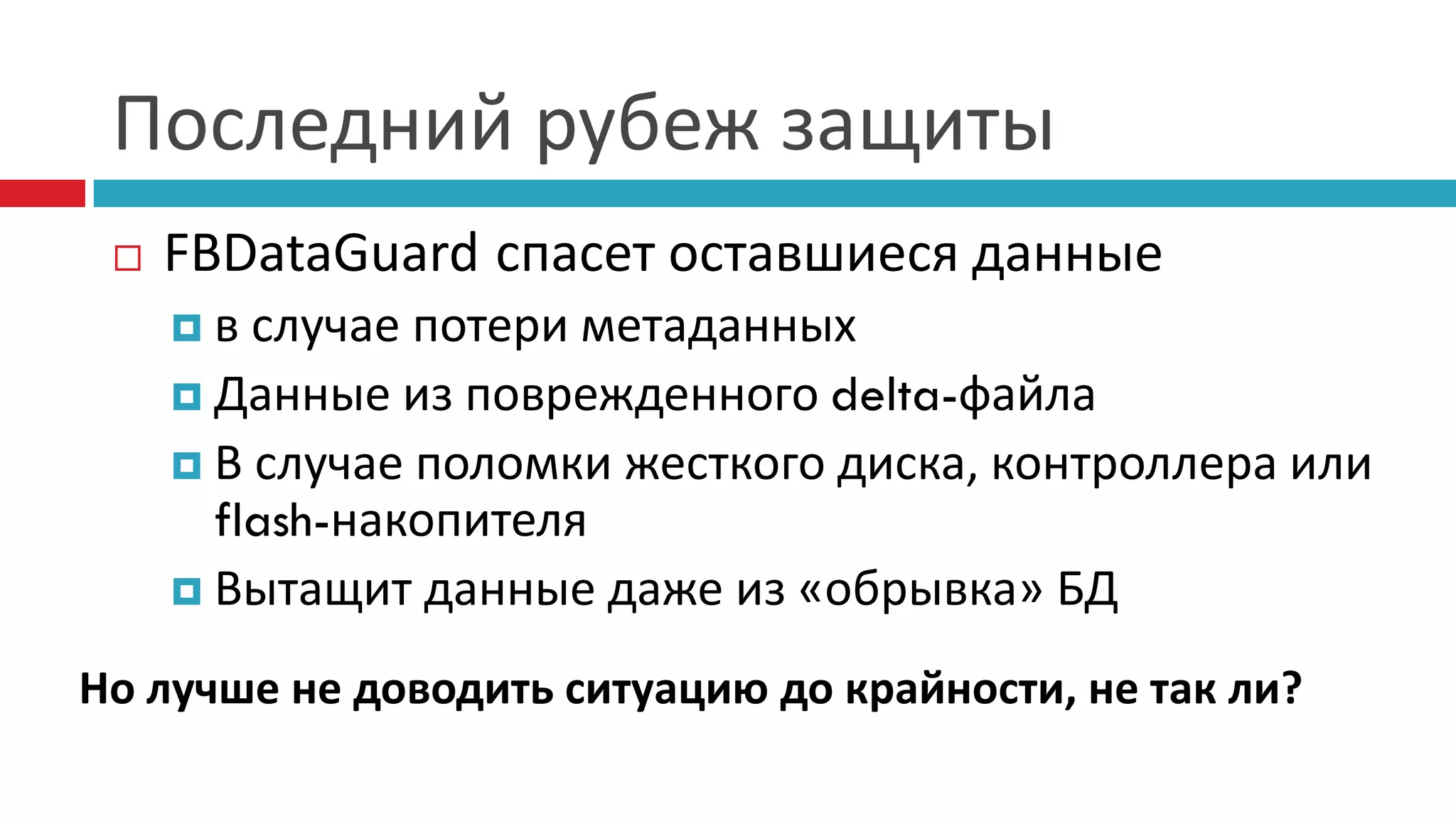 Последний рубеж защиты
    FBDataGuard спасет оставшиеся данные
     в  случае потери метаданных
      Данные из поврежденного delta-файла
      В случае поломки жесткого диска, контроллера или
       flash-накопителя
      Вытащит данные даже из «обрывка» БД

Но лучше не доводить ситуацию до крайности, не так ли?
 