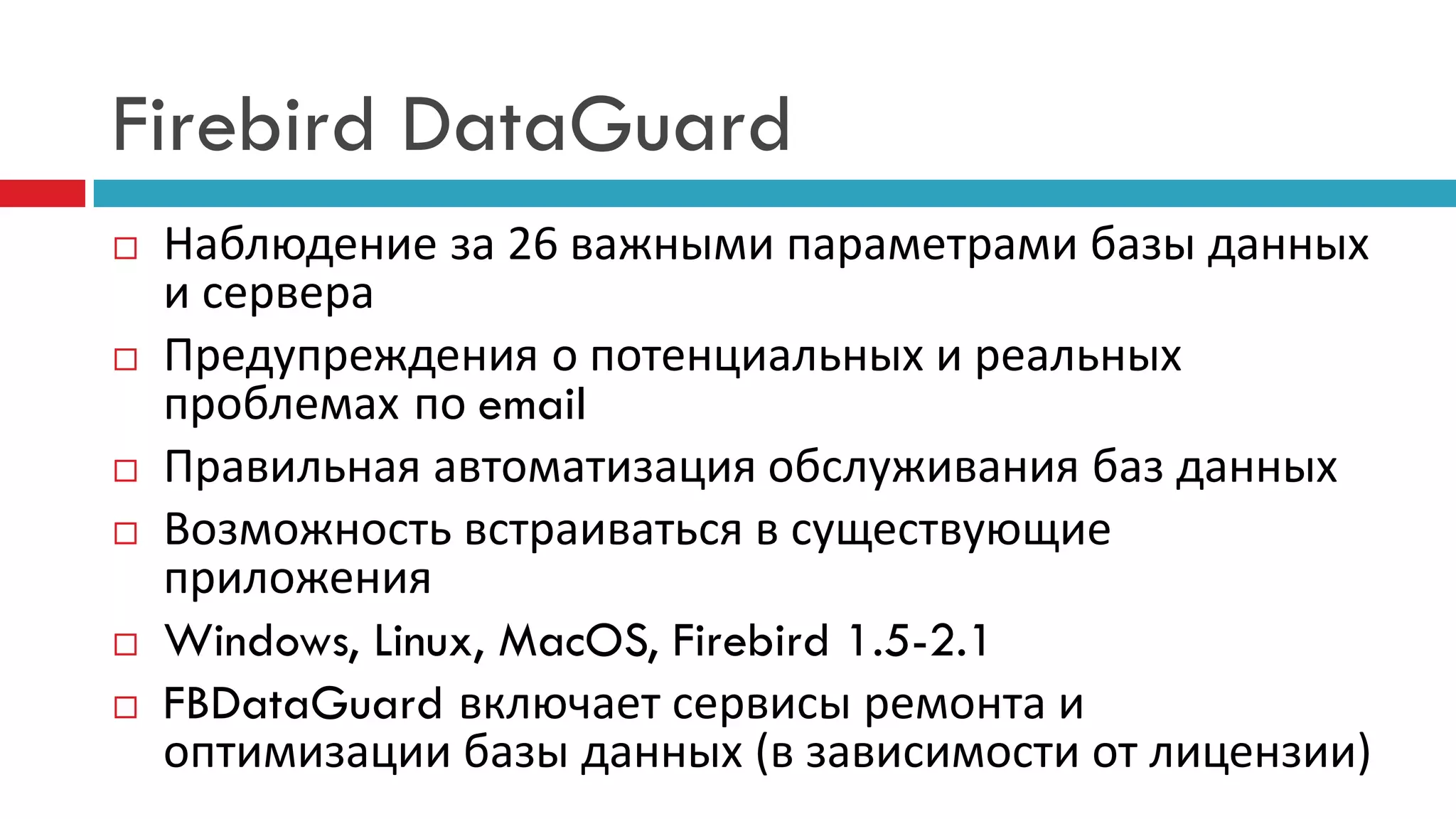 Firebird DataGuard
   Наблюдение за 26 важными параметрами базы данных
    и сервера
   Предупреждения о потенциальных и реальных
    проблемах по email
   Правильная автоматизация обслуживания баз данных
   Возможность встраиваться в существующие
    приложения
   Windows, Linux, MacOS, Firebird 1.5-2.1
   FBDataGuard включает сервисы ремонта и
    оптимизации базы данных (в зависимости от лицензии)
 