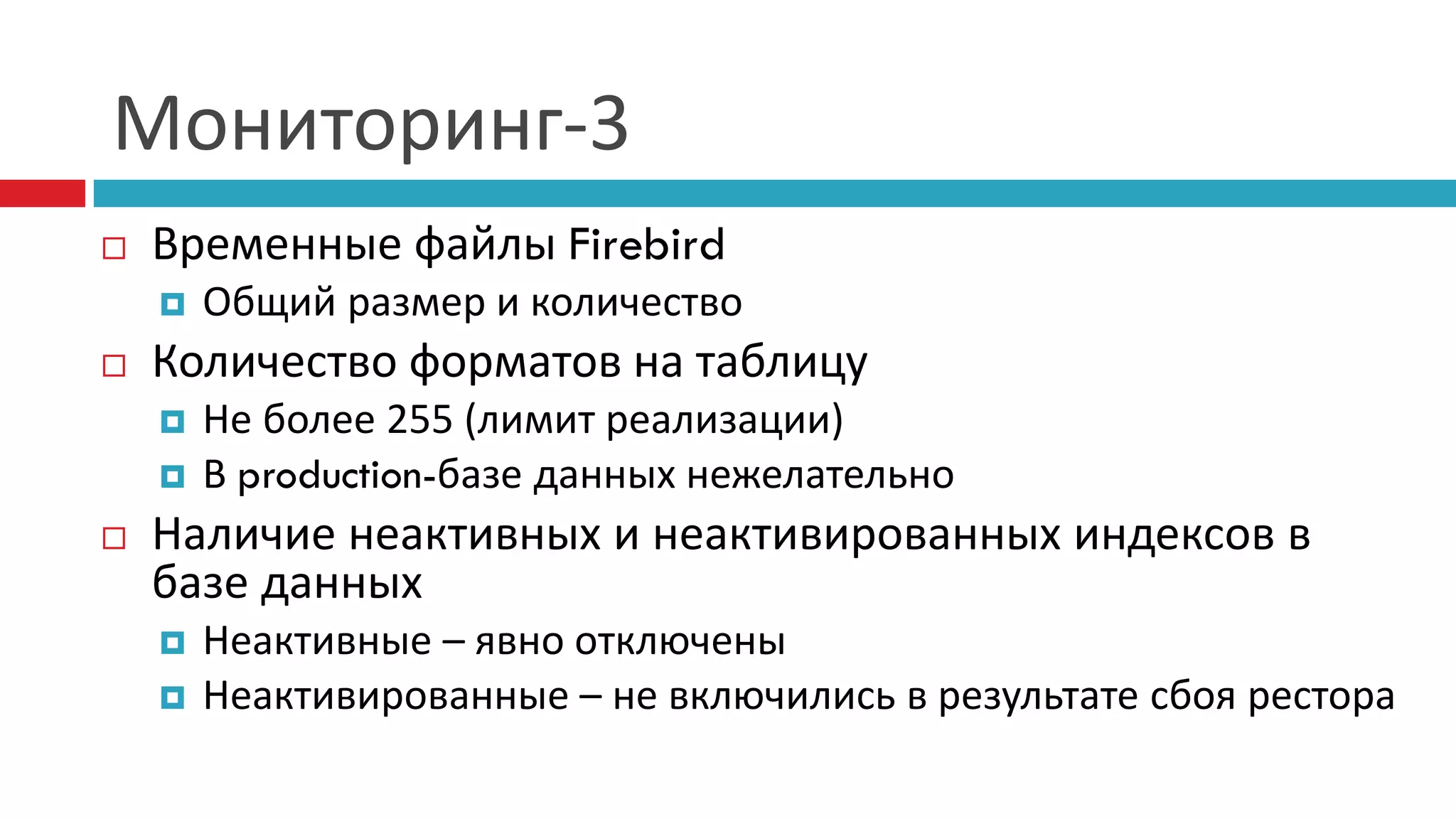 Мониторинг-3
   Временные файлы Firebird
       Общий размер и количество
   Количество форматов на таблицу
       Не более 255 (лимит реализации)
       В production-базе данных нежелательно
   Наличие неактивных и неактивированных индексов в
    базе данных
       Неактивные – явно отключены
       Неактивированные – не включились в результате сбоя рестора
 