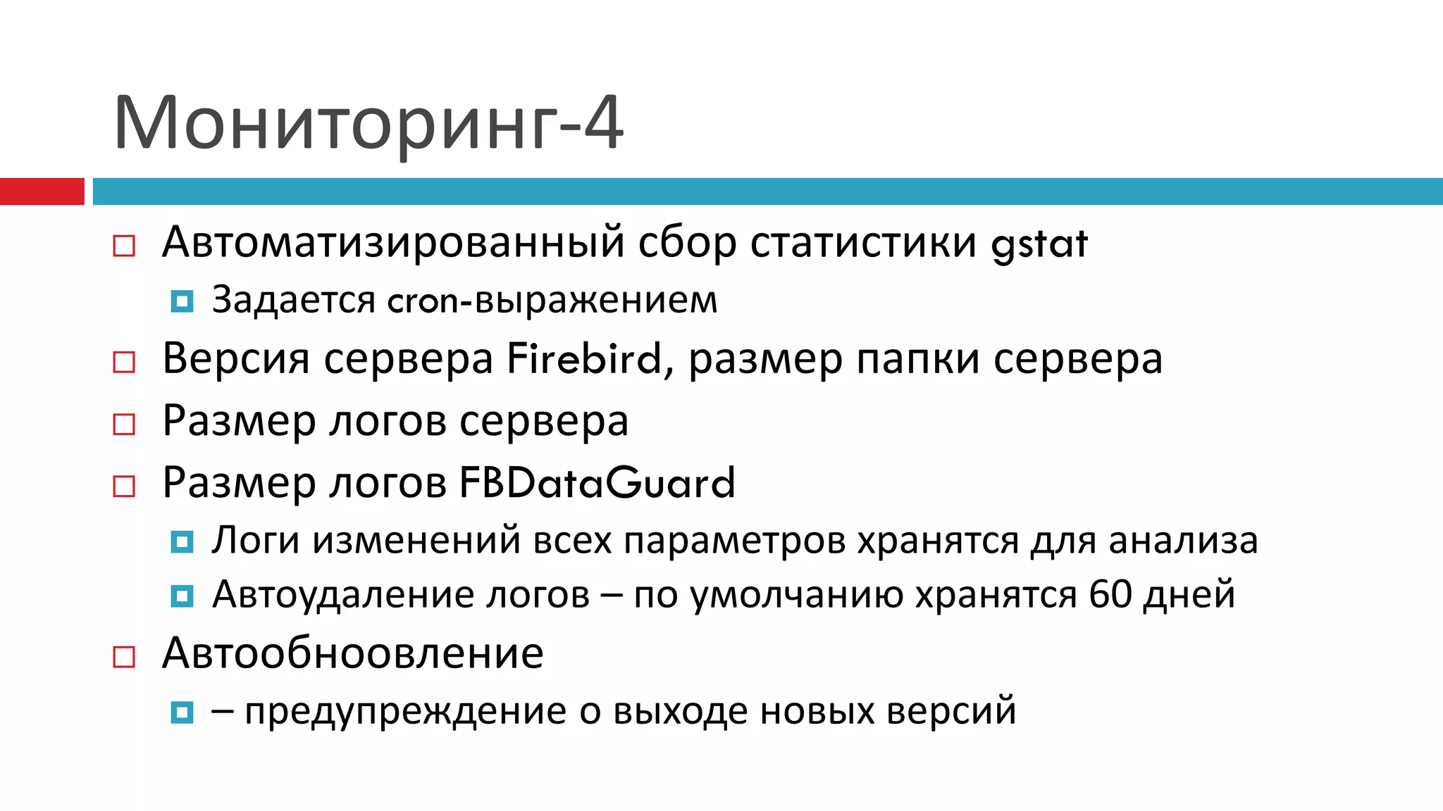 Мониторинг-4
   Автоматизированный сбор статистики gstat
       Задается cron-выражением
   Версия сервера Firebird, размер папки сервера
   Размер логов сервера
   Размер логов FBDataGuard
       Логи изменений всех параметров хранятся для анализа
       Автоудаление логов – по умолчанию хранятся 60 дней
   Автообноовление
       – предупреждение о выходе новых версий
 