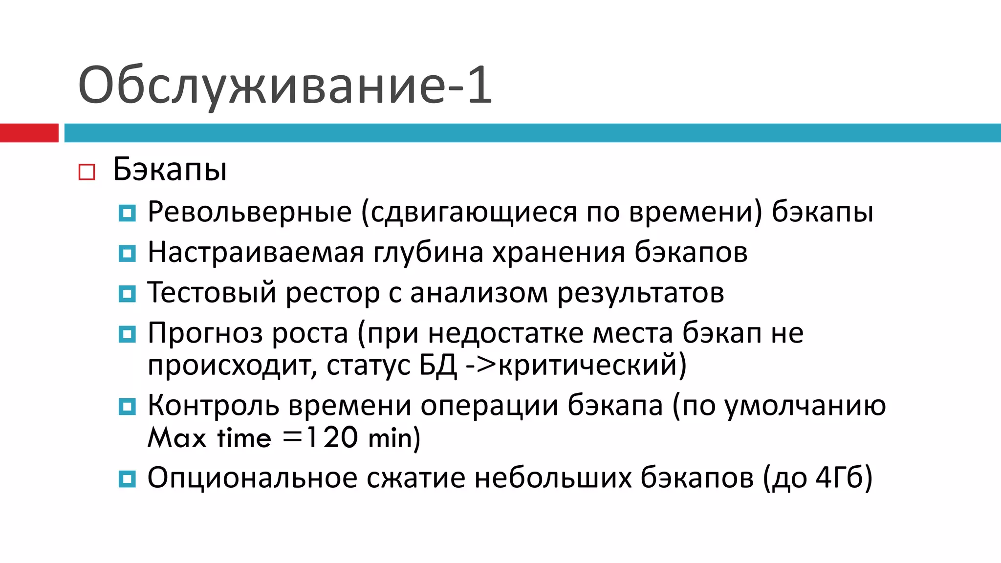 Обслуживание-1
   Бэкапы
     Револьверные (сдвигающиеся по времени) бэкапы
     Настраиваемая глубина хранения бэкапов
     Тестовый рестор с анализом результатов
     Прогноз роста (при недостатке места бэкап не
      происходит, статус БД ->критический)
     Контроль времени операции бэкапа (по умолчанию
      Max time =120 min)
     Опциональное сжатие небольших бэкапов (до 4Гб)
 