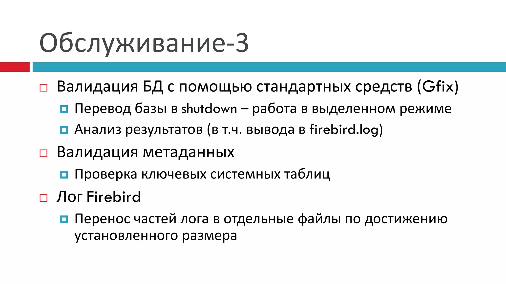 Обслуживание-3
   Валидация БД с помощью стандартных средств (Gfix)
       Перевод базы в shutdown – работа в выделенном режиме
       Анализ результатов (в т.ч. вывода в firebird.log)
   Валидация метаданных
       Проверка ключевых системных таблиц
   Лог Firebird
       Перенос частей лога в отдельные файлы по достижению
        установленного размера
 