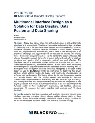 WHITE PAPER
BLACKBOX Multimodal Display Platform

Multimodal Interface Design as a
Solution for Data Display, Data
Fusion and Data Sharing
Author
Kurt Kratchman
kurt@blackbox.tv

Abstract – Today data comes at us from different directions in different formats,
structured and unstructured. Viewing so much data and creating data narratives
is challenging due to the various types of sources, supporting operating systems,
hardware, software, platforms, devices, channels, formats, codec, streaming
data, and proprietary data architectures, just to name a few. Fusing data is an
enormous challenge and opportunity we are focused on solving. The display
layer - the human computer interface - is the frontier this paper addresses. We
attempt to provide context, frame the problem statement and offer a strategic
paradigm and solution that is pragmatic, tactical and cost effective. The
functional role of a multimodal display platform is to assist the end user in
organizing and presenting multimedia content. At the lowest level, the display
platform organizes disparate data types and organizes relevant incoming data. At
the highest level, the system presents actionable intelligence to the user. In this
paper, we use the BLACKBOX model as a reference for displaying data driven
content, which utilizes multimedia fusion and multimodal characteristics to
enhance user performance. The design allows for the user to passively monitor
and actively interact with the display system with controls for interface
customization, template creation, interactivity with web services, high end design
and usability features, and a client / cloud based architecture. We present a new
display paradigm that utilizes a multimodal interface to (1) take advantage of the
human’s ability to fuse multisensory information, (2) facilitate situational
awareness, (3) enhance the users cognitive task analysis and (4) share
intuitively.

Keywords: adaptive interface, cognitive task analysis, command control, cross
platform, common operating picture, display bridge, display platform, force
multiplier, fusion, information sharing, multimodal interface design, multimedia,
situational awareness, synthetic vision, user interface, visual technology.




                                                                   	
  
 