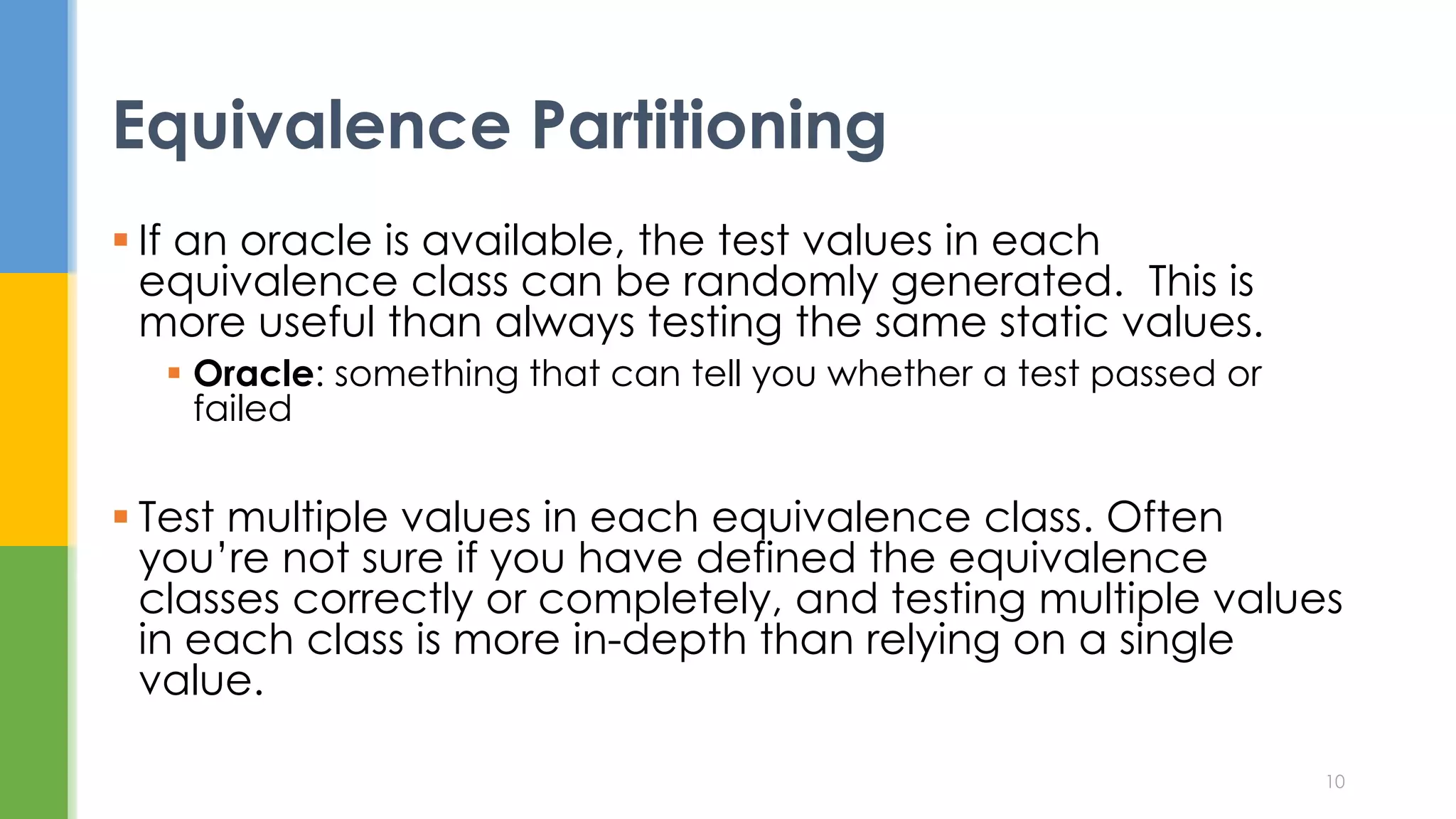  If an oracle is available, the test values in each
equivalence class can be randomly generated. This is
more useful than always testing the same static values.
 Oracle: something that can tell you whether a test passed or
failed
 Test multiple values in each equivalence class. Often
you’re not sure if you have defined the equivalence
classes correctly or completely, and testing multiple values
in each class is more in-depth than relying on a single
value.
Equivalence Partitioning
10
 