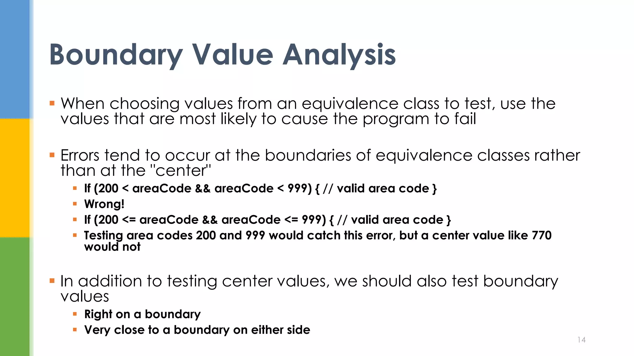  When choosing values from an equivalence class to test, use the
values that are most likely to cause the program to fail
 Errors tend to occur at the boundaries of equivalence classes rather
than at the "center"
 If (200 < areaCode && areaCode < 999) { // valid area code }
 Wrong!
 If (200 <= areaCode && areaCode <= 999) { // valid area code }
 Testing area codes 200 and 999 would catch this error, but a center value like 770
would not
 In addition to testing center values, we should also test boundary
values
 Right on a boundary
 Very close to a boundary on either side
Boundary Value Analysis
14
 