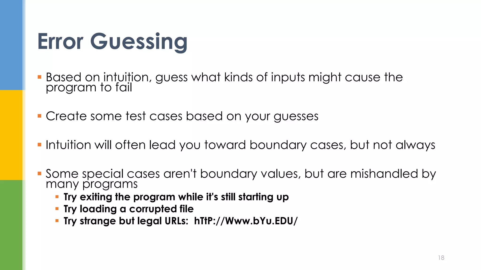  Based on intuition, guess what kinds of inputs might cause the
program to fail
 Create some test cases based on your guesses
 Intuition will often lead you toward boundary cases, but not always
 Some special cases aren't boundary values, but are mishandled by
many programs
 Try exiting the program while it's still starting up
 Try loading a corrupted file
 Try strange but legal URLs: hTtP://Www.bYu.EDU/
Error Guessing
18
 