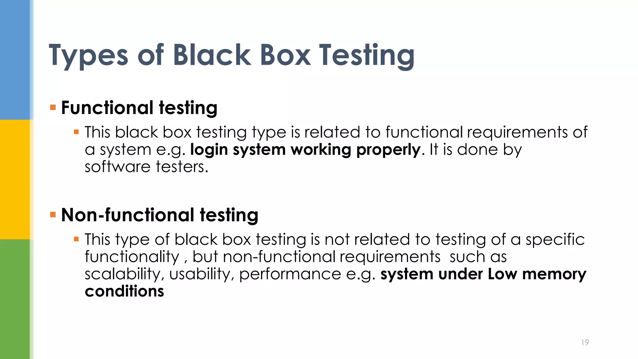  Functional testing
 This black box testing type is related to functional requirements of
a system e.g. login system working properly. It is done by
software testers.
 Non-functional testing
 This type of black box testing is not related to testing of a specific
functionality , but non-functional requirements such as
scalability, usability, performance e.g. system under Low memory
conditions
Types of Black Box Testing
19
 