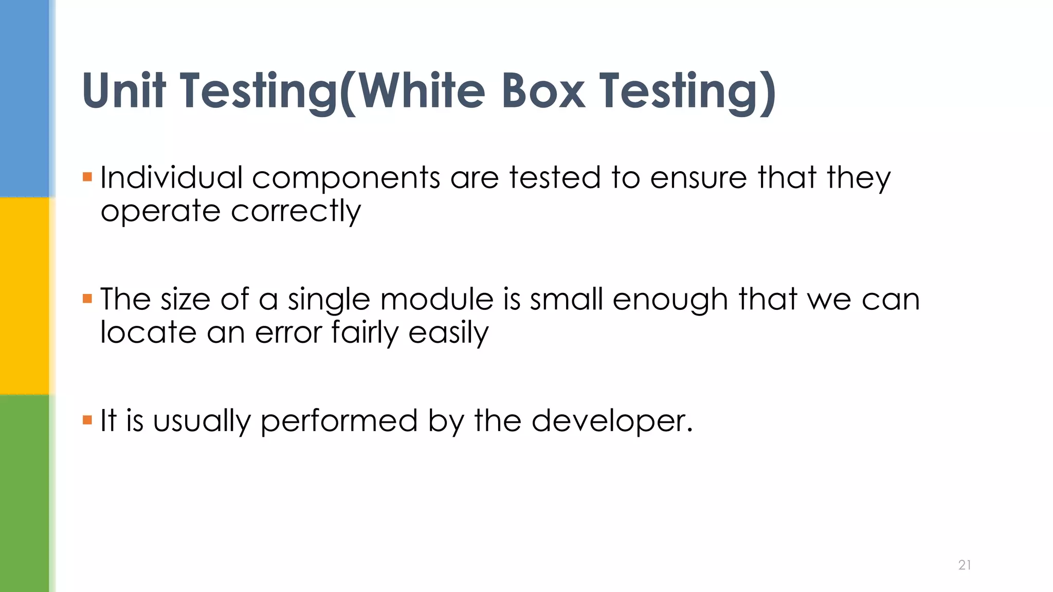  Individual components are tested to ensure that they
operate correctly
 The size of a single module is small enough that we can
locate an error fairly easily
 It is usually performed by the developer.
Unit Testing(White Box Testing)
21
 