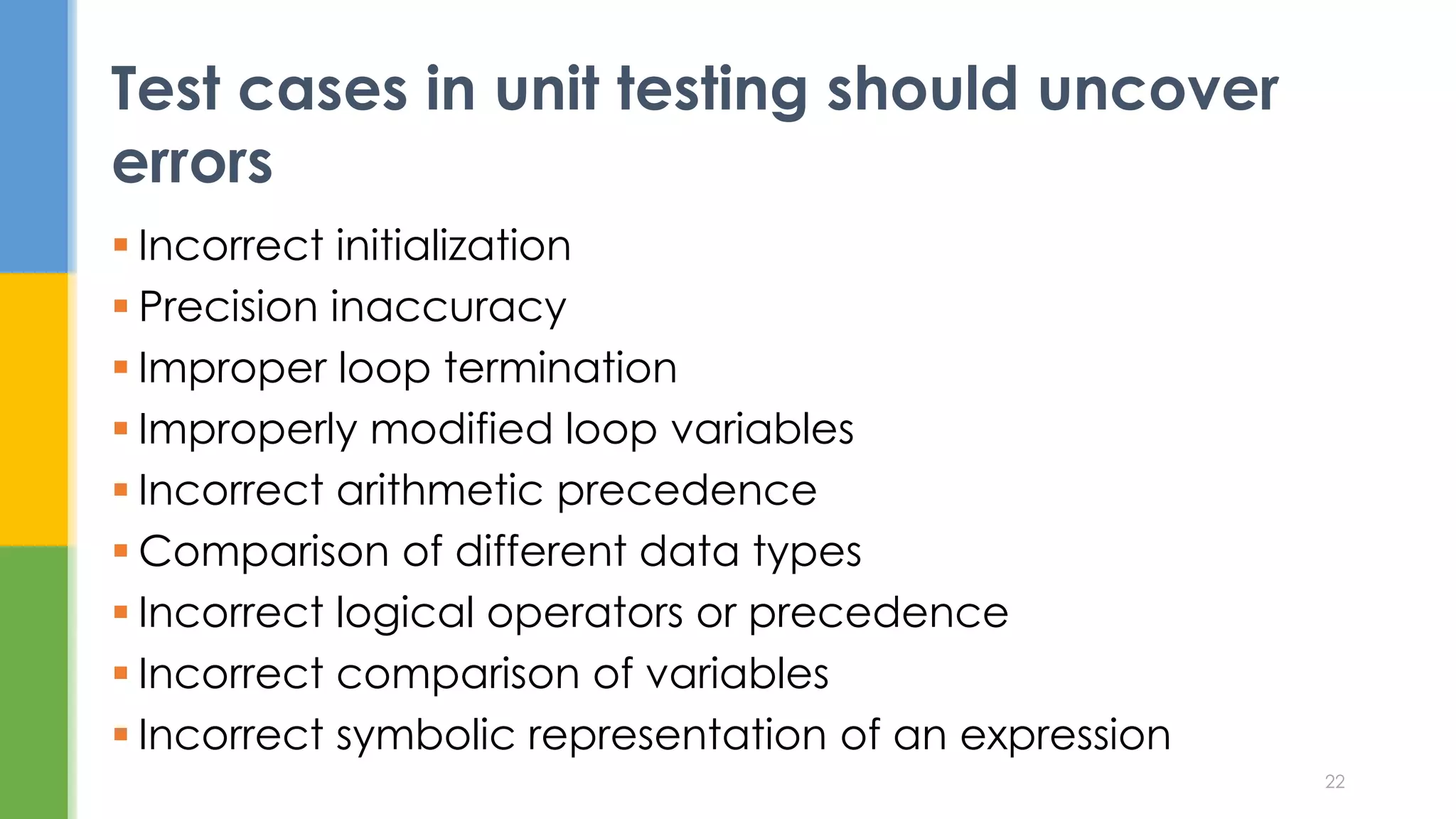  Incorrect initialization
 Precision inaccuracy
 Improper loop termination
 Improperly modified loop variables
 Incorrect arithmetic precedence
 Comparison of different data types
 Incorrect logical operators or precedence
 Incorrect comparison of variables
 Incorrect symbolic representation of an expression
Test cases in unit testing should uncover
errors
22
 