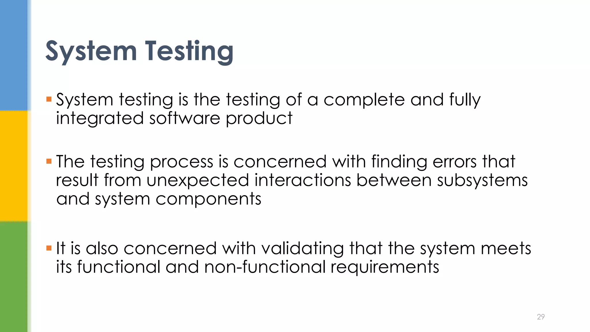  System testing is the testing of a complete and fully
integrated software product
 The testing process is concerned with finding errors that
result from unexpected interactions between subsystems
and system components
 It is also concerned with validating that the system meets
its functional and non-functional requirements
System Testing
29
 