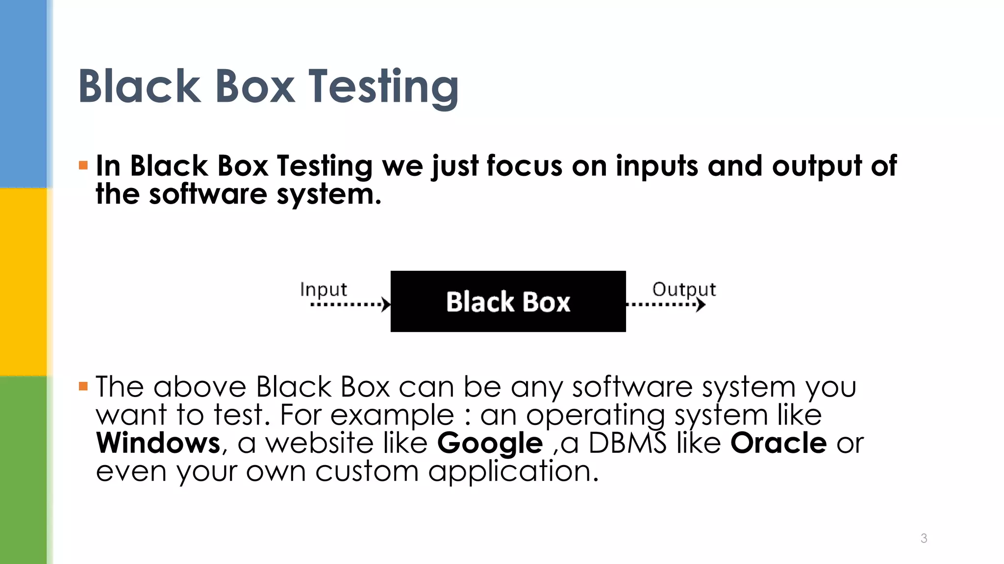  In Black Box Testing we just focus on inputs and output of
the software system.
 The above Black Box can be any software system you
want to test. For example : an operating system like
Windows, a website like Google ,a DBMS like Oracle or
even your own custom application.
Black Box Testing
3
 